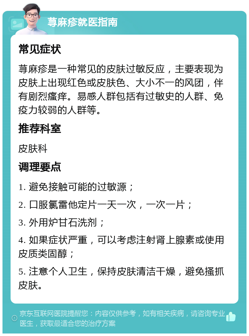 荨麻疹就医指南 常见症状 荨麻疹是一种常见的皮肤过敏反应，主要表现为皮肤上出现红色或皮肤色、大小不一的风团，伴有剧烈瘙痒。易感人群包括有过敏史的人群、免疫力较弱的人群等。 推荐科室 皮肤科 调理要点 1. 避免接触可能的过敏源； 2. 口服氯雷他定片一天一次，一次一片； 3. 外用炉甘石洗剂； 4. 如果症状严重，可以考虑注射肾上腺素或使用皮质类固醇； 5. 注意个人卫生，保持皮肤清洁干燥，避免搔抓皮肤。