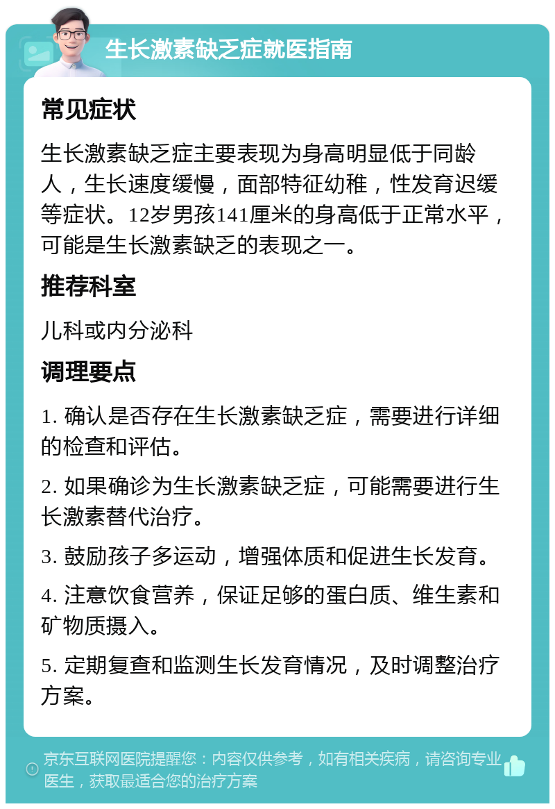 生长激素缺乏症就医指南 常见症状 生长激素缺乏症主要表现为身高明显低于同龄人，生长速度缓慢，面部特征幼稚，性发育迟缓等症状。12岁男孩141厘米的身高低于正常水平，可能是生长激素缺乏的表现之一。 推荐科室 儿科或内分泌科 调理要点 1. 确认是否存在生长激素缺乏症，需要进行详细的检查和评估。 2. 如果确诊为生长激素缺乏症，可能需要进行生长激素替代治疗。 3. 鼓励孩子多运动，增强体质和促进生长发育。 4. 注意饮食营养，保证足够的蛋白质、维生素和矿物质摄入。 5. 定期复查和监测生长发育情况，及时调整治疗方案。