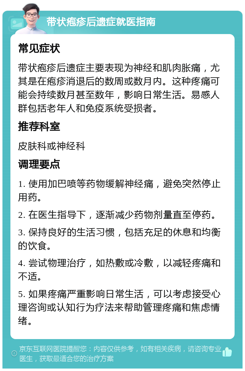 带状疱疹后遗症就医指南 常见症状 带状疱疹后遗症主要表现为神经和肌肉胀痛，尤其是在疱疹消退后的数周或数月内。这种疼痛可能会持续数月甚至数年，影响日常生活。易感人群包括老年人和免疫系统受损者。 推荐科室 皮肤科或神经科 调理要点 1. 使用加巴喷等药物缓解神经痛，避免突然停止用药。 2. 在医生指导下，逐渐减少药物剂量直至停药。 3. 保持良好的生活习惯，包括充足的休息和均衡的饮食。 4. 尝试物理治疗，如热敷或冷敷，以减轻疼痛和不适。 5. 如果疼痛严重影响日常生活，可以考虑接受心理咨询或认知行为疗法来帮助管理疼痛和焦虑情绪。