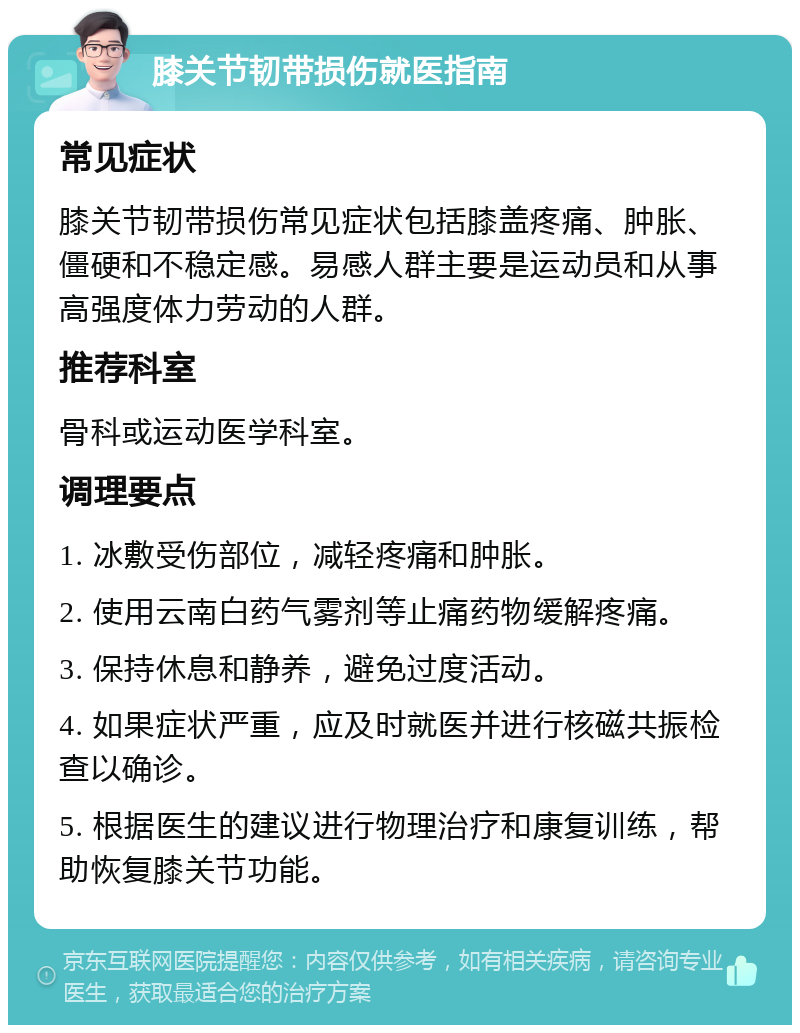 膝关节韧带损伤就医指南 常见症状 膝关节韧带损伤常见症状包括膝盖疼痛、肿胀、僵硬和不稳定感。易感人群主要是运动员和从事高强度体力劳动的人群。 推荐科室 骨科或运动医学科室。 调理要点 1. 冰敷受伤部位，减轻疼痛和肿胀。 2. 使用云南白药气雾剂等止痛药物缓解疼痛。 3. 保持休息和静养，避免过度活动。 4. 如果症状严重，应及时就医并进行核磁共振检查以确诊。 5. 根据医生的建议进行物理治疗和康复训练，帮助恢复膝关节功能。