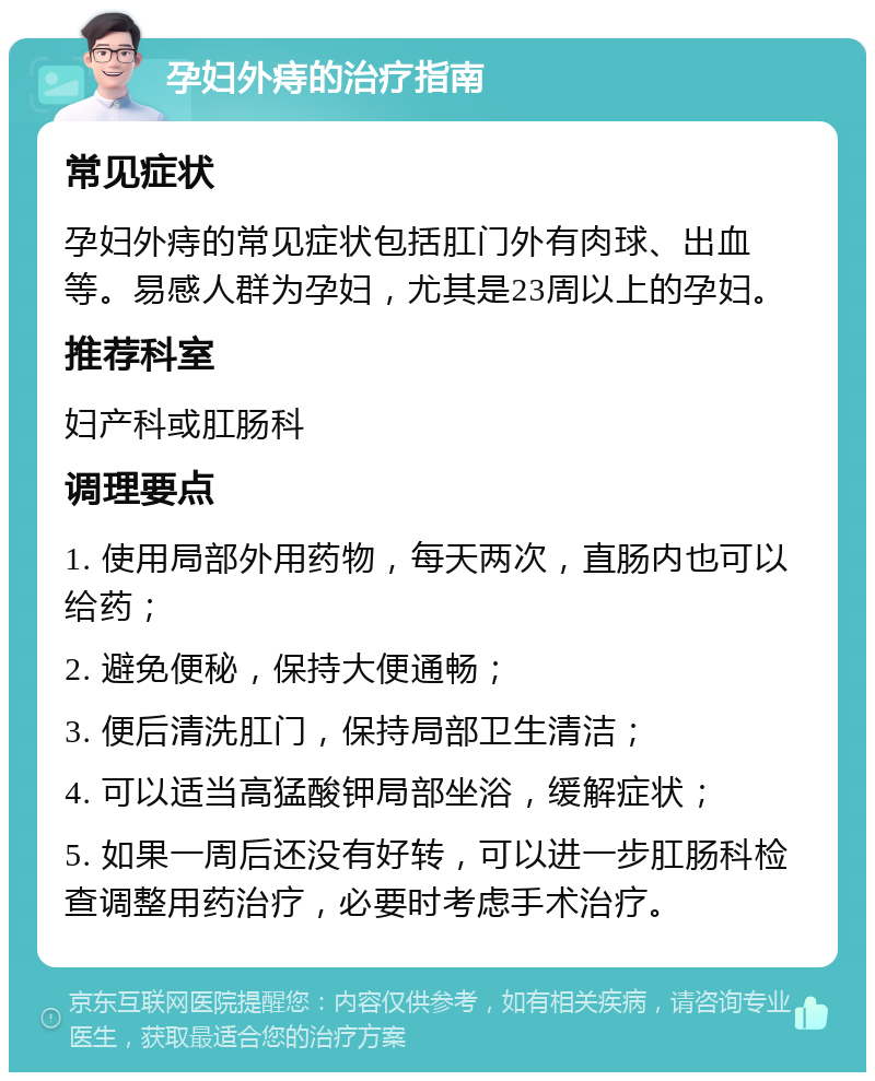 孕妇外痔的治疗指南 常见症状 孕妇外痔的常见症状包括肛门外有肉球、出血等。易感人群为孕妇，尤其是23周以上的孕妇。 推荐科室 妇产科或肛肠科 调理要点 1. 使用局部外用药物，每天两次，直肠内也可以给药； 2. 避免便秘，保持大便通畅； 3. 便后清洗肛门，保持局部卫生清洁； 4. 可以适当高猛酸钾局部坐浴，缓解症状； 5. 如果一周后还没有好转，可以进一步肛肠科检查调整用药治疗，必要时考虑手术治疗。