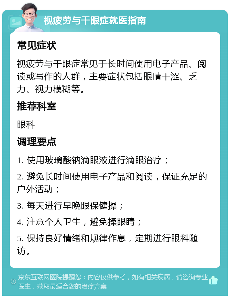 视疲劳与干眼症就医指南 常见症状 视疲劳与干眼症常见于长时间使用电子产品、阅读或写作的人群，主要症状包括眼睛干涩、乏力、视力模糊等。 推荐科室 眼科 调理要点 1. 使用玻璃酸钠滴眼液进行滴眼治疗； 2. 避免长时间使用电子产品和阅读，保证充足的户外活动； 3. 每天进行早晚眼保健操； 4. 注意个人卫生，避免揉眼睛； 5. 保持良好情绪和规律作息，定期进行眼科随访。