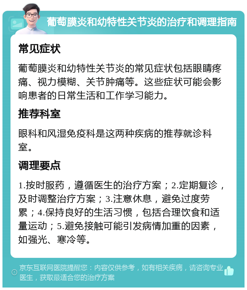 葡萄膜炎和幼特性关节炎的治疗和调理指南 常见症状 葡萄膜炎和幼特性关节炎的常见症状包括眼睛疼痛、视力模糊、关节肿痛等。这些症状可能会影响患者的日常生活和工作学习能力。 推荐科室 眼科和风湿免疫科是这两种疾病的推荐就诊科室。 调理要点 1.按时服药，遵循医生的治疗方案；2.定期复诊，及时调整治疗方案；3.注意休息，避免过度劳累；4.保持良好的生活习惯，包括合理饮食和适量运动；5.避免接触可能引发病情加重的因素，如强光、寒冷等。