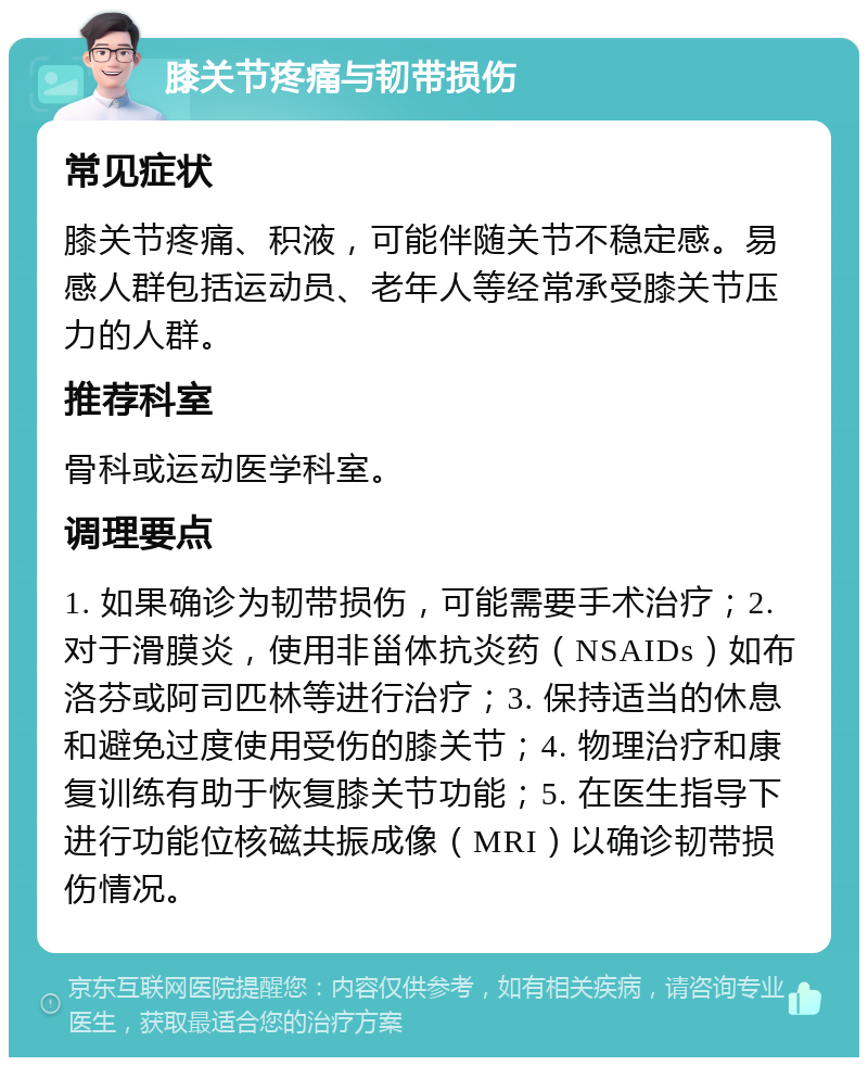 膝关节疼痛与韧带损伤 常见症状 膝关节疼痛、积液，可能伴随关节不稳定感。易感人群包括运动员、老年人等经常承受膝关节压力的人群。 推荐科室 骨科或运动医学科室。 调理要点 1. 如果确诊为韧带损伤，可能需要手术治疗；2. 对于滑膜炎，使用非甾体抗炎药（NSAIDs）如布洛芬或阿司匹林等进行治疗；3. 保持适当的休息和避免过度使用受伤的膝关节；4. 物理治疗和康复训练有助于恢复膝关节功能；5. 在医生指导下进行功能位核磁共振成像（MRI）以确诊韧带损伤情况。