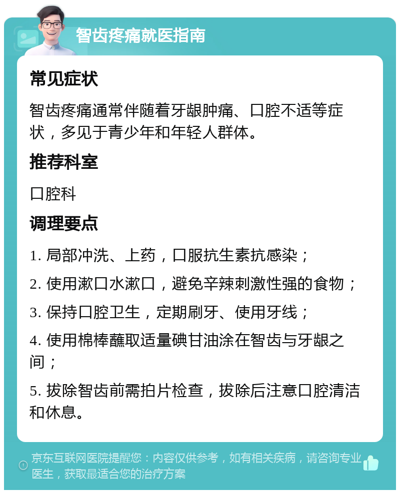 智齿疼痛就医指南 常见症状 智齿疼痛通常伴随着牙龈肿痛、口腔不适等症状，多见于青少年和年轻人群体。 推荐科室 口腔科 调理要点 1. 局部冲洗、上药，口服抗生素抗感染； 2. 使用漱口水漱口，避免辛辣刺激性强的食物； 3. 保持口腔卫生，定期刷牙、使用牙线； 4. 使用棉棒蘸取适量碘甘油涂在智齿与牙龈之间； 5. 拔除智齿前需拍片检查，拔除后注意口腔清洁和休息。