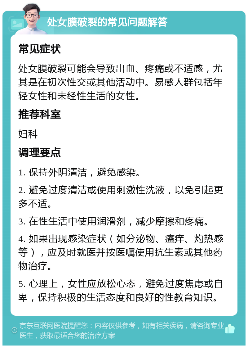 处女膜破裂的常见问题解答 常见症状 处女膜破裂可能会导致出血、疼痛或不适感，尤其是在初次性交或其他活动中。易感人群包括年轻女性和未经性生活的女性。 推荐科室 妇科 调理要点 1. 保持外阴清洁，避免感染。 2. 避免过度清洁或使用刺激性洗液，以免引起更多不适。 3. 在性生活中使用润滑剂，减少摩擦和疼痛。 4. 如果出现感染症状（如分泌物、瘙痒、灼热感等），应及时就医并按医嘱使用抗生素或其他药物治疗。 5. 心理上，女性应放松心态，避免过度焦虑或自卑，保持积极的生活态度和良好的性教育知识。