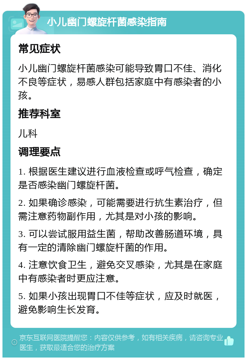 小儿幽门螺旋杆菌感染指南 常见症状 小儿幽门螺旋杆菌感染可能导致胃口不佳、消化不良等症状，易感人群包括家庭中有感染者的小孩。 推荐科室 儿科 调理要点 1. 根据医生建议进行血液检查或呼气检查，确定是否感染幽门螺旋杆菌。 2. 如果确诊感染，可能需要进行抗生素治疗，但需注意药物副作用，尤其是对小孩的影响。 3. 可以尝试服用益生菌，帮助改善肠道环境，具有一定的清除幽门螺旋杆菌的作用。 4. 注意饮食卫生，避免交叉感染，尤其是在家庭中有感染者时更应注意。 5. 如果小孩出现胃口不佳等症状，应及时就医，避免影响生长发育。