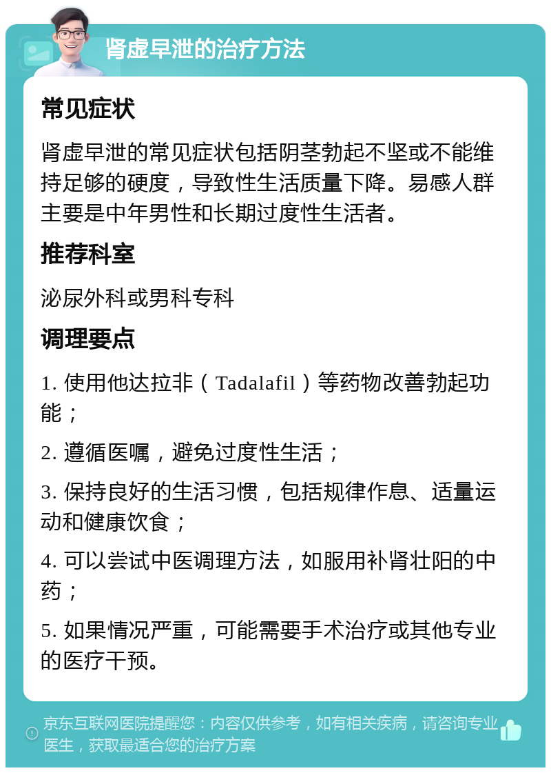 肾虚早泄的治疗方法 常见症状 肾虚早泄的常见症状包括阴茎勃起不坚或不能维持足够的硬度，导致性生活质量下降。易感人群主要是中年男性和长期过度性生活者。 推荐科室 泌尿外科或男科专科 调理要点 1. 使用他达拉非（Tadalafil）等药物改善勃起功能； 2. 遵循医嘱，避免过度性生活； 3. 保持良好的生活习惯，包括规律作息、适量运动和健康饮食； 4. 可以尝试中医调理方法，如服用补肾壮阳的中药； 5. 如果情况严重，可能需要手术治疗或其他专业的医疗干预。