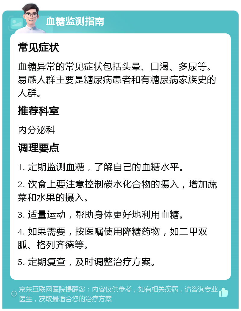 血糖监测指南 常见症状 血糖异常的常见症状包括头晕、口渴、多尿等。易感人群主要是糖尿病患者和有糖尿病家族史的人群。 推荐科室 内分泌科 调理要点 1. 定期监测血糖，了解自己的血糖水平。 2. 饮食上要注意控制碳水化合物的摄入，增加蔬菜和水果的摄入。 3. 适量运动，帮助身体更好地利用血糖。 4. 如果需要，按医嘱使用降糖药物，如二甲双胍、格列齐德等。 5. 定期复查，及时调整治疗方案。