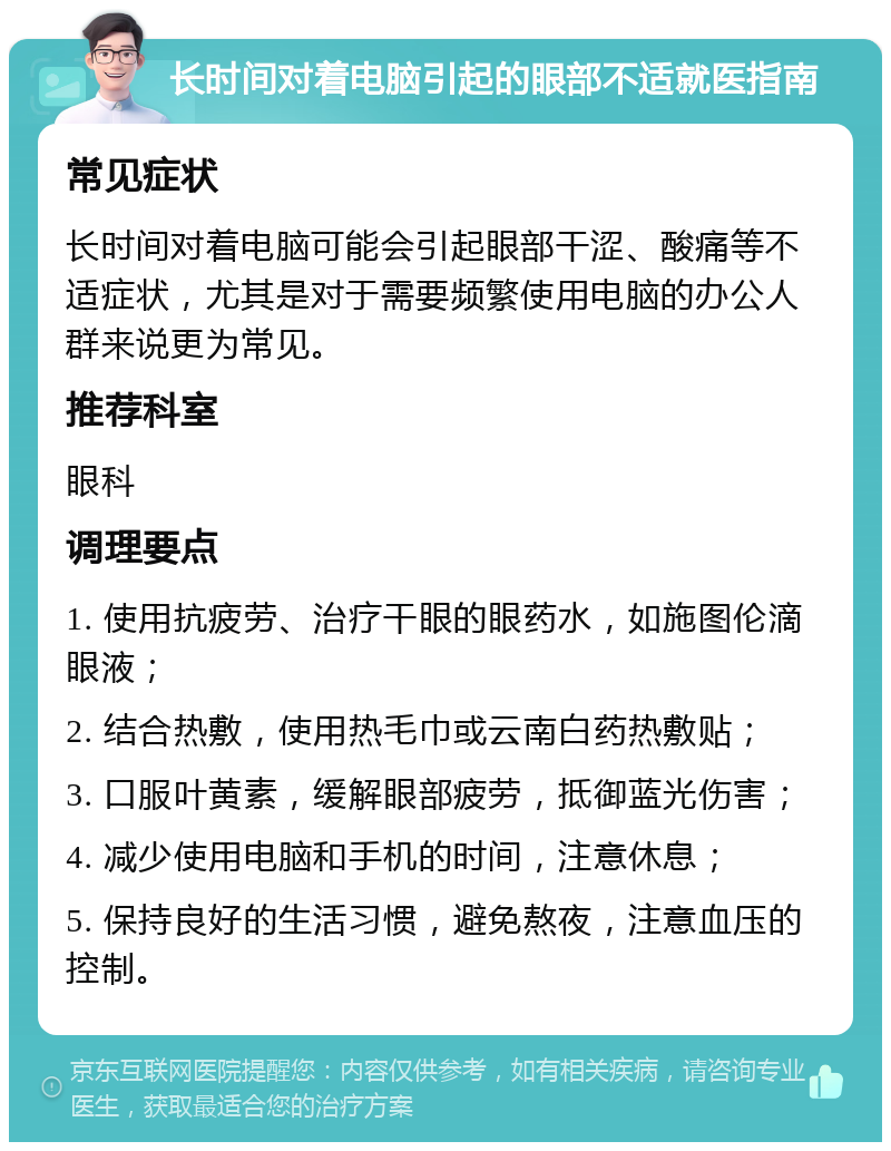 长时间对着电脑引起的眼部不适就医指南 常见症状 长时间对着电脑可能会引起眼部干涩、酸痛等不适症状，尤其是对于需要频繁使用电脑的办公人群来说更为常见。 推荐科室 眼科 调理要点 1. 使用抗疲劳、治疗干眼的眼药水，如施图伦滴眼液； 2. 结合热敷，使用热毛巾或云南白药热敷贴； 3. 口服叶黄素，缓解眼部疲劳，抵御蓝光伤害； 4. 减少使用电脑和手机的时间，注意休息； 5. 保持良好的生活习惯，避免熬夜，注意血压的控制。