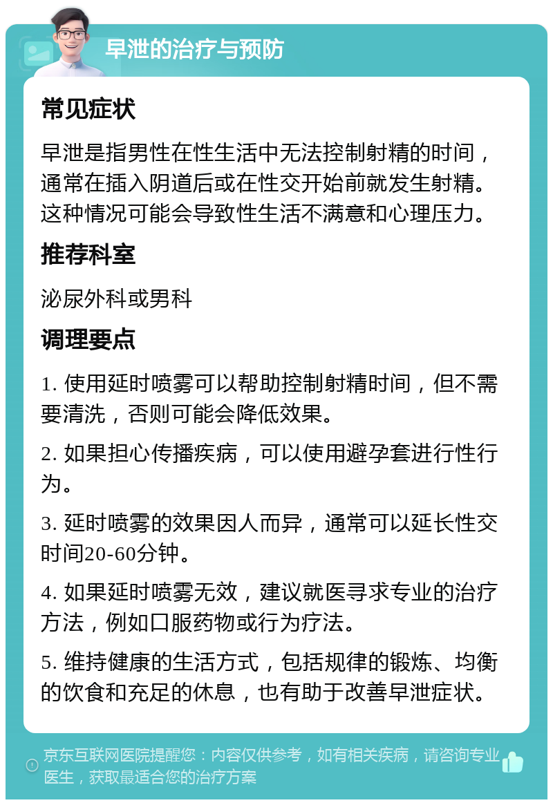 早泄的治疗与预防 常见症状 早泄是指男性在性生活中无法控制射精的时间，通常在插入阴道后或在性交开始前就发生射精。这种情况可能会导致性生活不满意和心理压力。 推荐科室 泌尿外科或男科 调理要点 1. 使用延时喷雾可以帮助控制射精时间，但不需要清洗，否则可能会降低效果。 2. 如果担心传播疾病，可以使用避孕套进行性行为。 3. 延时喷雾的效果因人而异，通常可以延长性交时间20-60分钟。 4. 如果延时喷雾无效，建议就医寻求专业的治疗方法，例如口服药物或行为疗法。 5. 维持健康的生活方式，包括规律的锻炼、均衡的饮食和充足的休息，也有助于改善早泄症状。