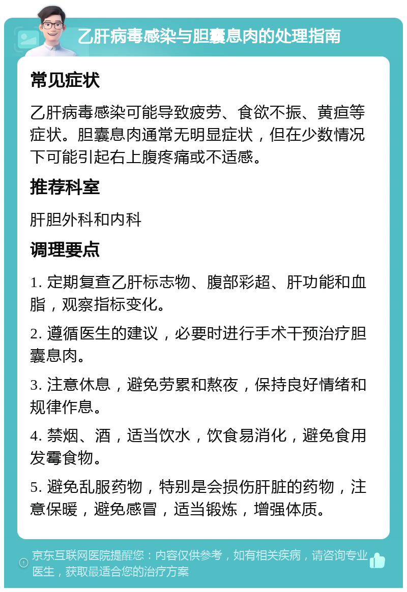 乙肝病毒感染与胆囊息肉的处理指南 常见症状 乙肝病毒感染可能导致疲劳、食欲不振、黄疸等症状。胆囊息肉通常无明显症状，但在少数情况下可能引起右上腹疼痛或不适感。 推荐科室 肝胆外科和内科 调理要点 1. 定期复查乙肝标志物、腹部彩超、肝功能和血脂，观察指标变化。 2. 遵循医生的建议，必要时进行手术干预治疗胆囊息肉。 3. 注意休息，避免劳累和熬夜，保持良好情绪和规律作息。 4. 禁烟、酒，适当饮水，饮食易消化，避免食用发霉食物。 5. 避免乱服药物，特别是会损伤肝脏的药物，注意保暖，避免感冒，适当锻炼，增强体质。