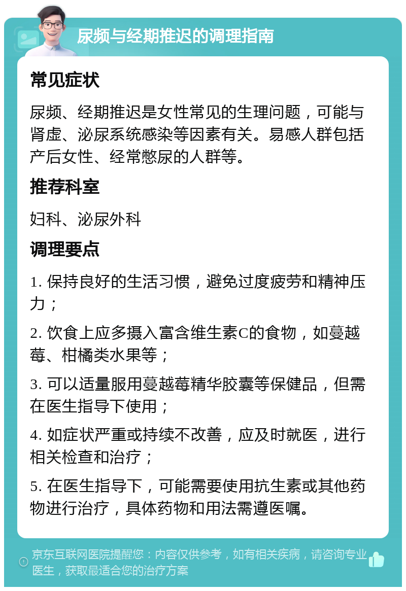 尿频与经期推迟的调理指南 常见症状 尿频、经期推迟是女性常见的生理问题，可能与肾虚、泌尿系统感染等因素有关。易感人群包括产后女性、经常憋尿的人群等。 推荐科室 妇科、泌尿外科 调理要点 1. 保持良好的生活习惯，避免过度疲劳和精神压力； 2. 饮食上应多摄入富含维生素C的食物，如蔓越莓、柑橘类水果等； 3. 可以适量服用蔓越莓精华胶囊等保健品，但需在医生指导下使用； 4. 如症状严重或持续不改善，应及时就医，进行相关检查和治疗； 5. 在医生指导下，可能需要使用抗生素或其他药物进行治疗，具体药物和用法需遵医嘱。