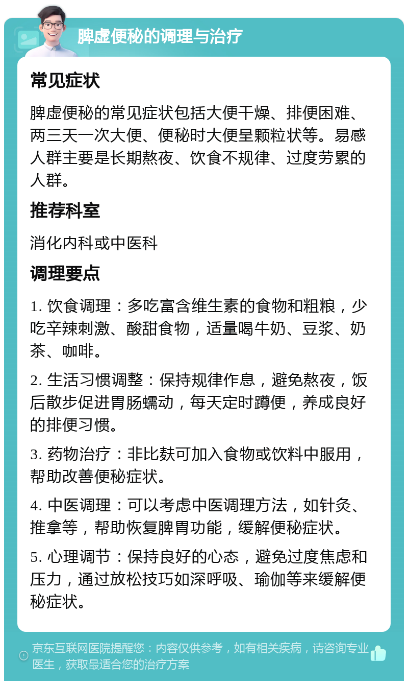 脾虚便秘的调理与治疗 常见症状 脾虚便秘的常见症状包括大便干燥、排便困难、两三天一次大便、便秘时大便呈颗粒状等。易感人群主要是长期熬夜、饮食不规律、过度劳累的人群。 推荐科室 消化内科或中医科 调理要点 1. 饮食调理：多吃富含维生素的食物和粗粮，少吃辛辣刺激、酸甜食物，适量喝牛奶、豆浆、奶茶、咖啡。 2. 生活习惯调整：保持规律作息，避免熬夜，饭后散步促进胃肠蠕动，每天定时蹲便，养成良好的排便习惯。 3. 药物治疗：非比麸可加入食物或饮料中服用，帮助改善便秘症状。 4. 中医调理：可以考虑中医调理方法，如针灸、推拿等，帮助恢复脾胃功能，缓解便秘症状。 5. 心理调节：保持良好的心态，避免过度焦虑和压力，通过放松技巧如深呼吸、瑜伽等来缓解便秘症状。