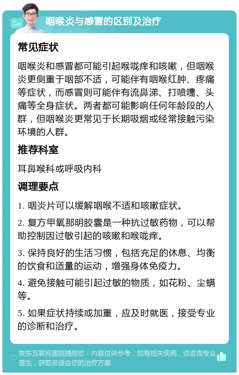 咽喉炎与感冒的区别及治疗 常见症状 咽喉炎和感冒都可能引起喉咙痒和咳嗽，但咽喉炎更侧重于咽部不适，可能伴有咽喉红肿、疼痛等症状，而感冒则可能伴有流鼻涕、打喷嚏、头痛等全身症状。两者都可能影响任何年龄段的人群，但咽喉炎更常见于长期吸烟或经常接触污染环境的人群。 推荐科室 耳鼻喉科或呼吸内科 调理要点 1. 咽炎片可以缓解咽喉不适和咳嗽症状。 2. 复方甲氧那明胶囊是一种抗过敏药物，可以帮助控制因过敏引起的咳嗽和喉咙痒。 3. 保持良好的生活习惯，包括充足的休息、均衡的饮食和适量的运动，增强身体免疫力。 4. 避免接触可能引起过敏的物质，如花粉、尘螨等。 5. 如果症状持续或加重，应及时就医，接受专业的诊断和治疗。