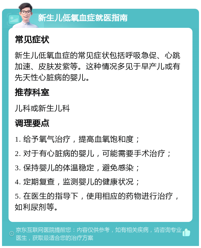 新生儿低氧血症就医指南 常见症状 新生儿低氧血症的常见症状包括呼吸急促、心跳加速、皮肤发紫等。这种情况多见于早产儿或有先天性心脏病的婴儿。 推荐科室 儿科或新生儿科 调理要点 1. 给予氧气治疗，提高血氧饱和度； 2. 对于有心脏病的婴儿，可能需要手术治疗； 3. 保持婴儿的体温稳定，避免感染； 4. 定期复查，监测婴儿的健康状况； 5. 在医生的指导下，使用相应的药物进行治疗，如利尿剂等。