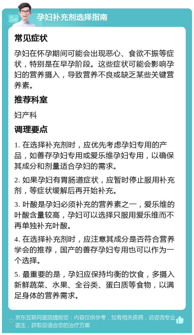 孕妇补充剂选择指南 常见症状 孕妇在怀孕期间可能会出现恶心、食欲不振等症状，特别是在早孕阶段。这些症状可能会影响孕妇的营养摄入，导致营养不良或缺乏某些关键营养素。 推荐科室 妇产科 调理要点 1. 在选择补充剂时，应优先考虑孕妇专用的产品，如善存孕妇专用或爱乐维孕妇专用，以确保其成分和剂量适合孕妇的需求。 2. 如果孕妇有胃肠道症状，应暂时停止服用补充剂，等症状缓解后再开始补充。 3. 叶酸是孕妇必须补充的营养素之一，爱乐维的叶酸含量较高，孕妇可以选择只服用爱乐维而不再单独补充叶酸。 4. 在选择补充剂时，应注意其成分是否符合营养学会的推荐，国产的善存孕妇专用也可以作为一个选择。 5. 最重要的是，孕妇应保持均衡的饮食，多摄入新鲜蔬菜、水果、全谷类、蛋白质等食物，以满足身体的营养需求。