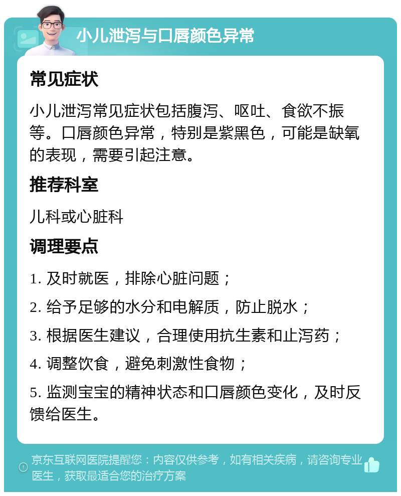 小儿泄泻与口唇颜色异常 常见症状 小儿泄泻常见症状包括腹泻、呕吐、食欲不振等。口唇颜色异常，特别是紫黑色，可能是缺氧的表现，需要引起注意。 推荐科室 儿科或心脏科 调理要点 1. 及时就医，排除心脏问题； 2. 给予足够的水分和电解质，防止脱水； 3. 根据医生建议，合理使用抗生素和止泻药； 4. 调整饮食，避免刺激性食物； 5. 监测宝宝的精神状态和口唇颜色变化，及时反馈给医生。