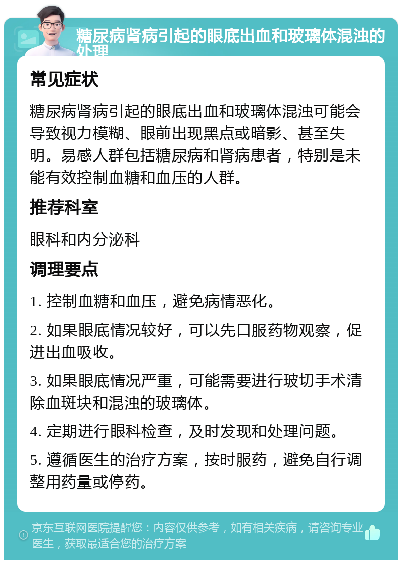 糖尿病肾病引起的眼底出血和玻璃体混浊的处理 常见症状 糖尿病肾病引起的眼底出血和玻璃体混浊可能会导致视力模糊、眼前出现黑点或暗影、甚至失明。易感人群包括糖尿病和肾病患者，特别是未能有效控制血糖和血压的人群。 推荐科室 眼科和内分泌科 调理要点 1. 控制血糖和血压，避免病情恶化。 2. 如果眼底情况较好，可以先口服药物观察，促进出血吸收。 3. 如果眼底情况严重，可能需要进行玻切手术清除血斑块和混浊的玻璃体。 4. 定期进行眼科检查，及时发现和处理问题。 5. 遵循医生的治疗方案，按时服药，避免自行调整用药量或停药。