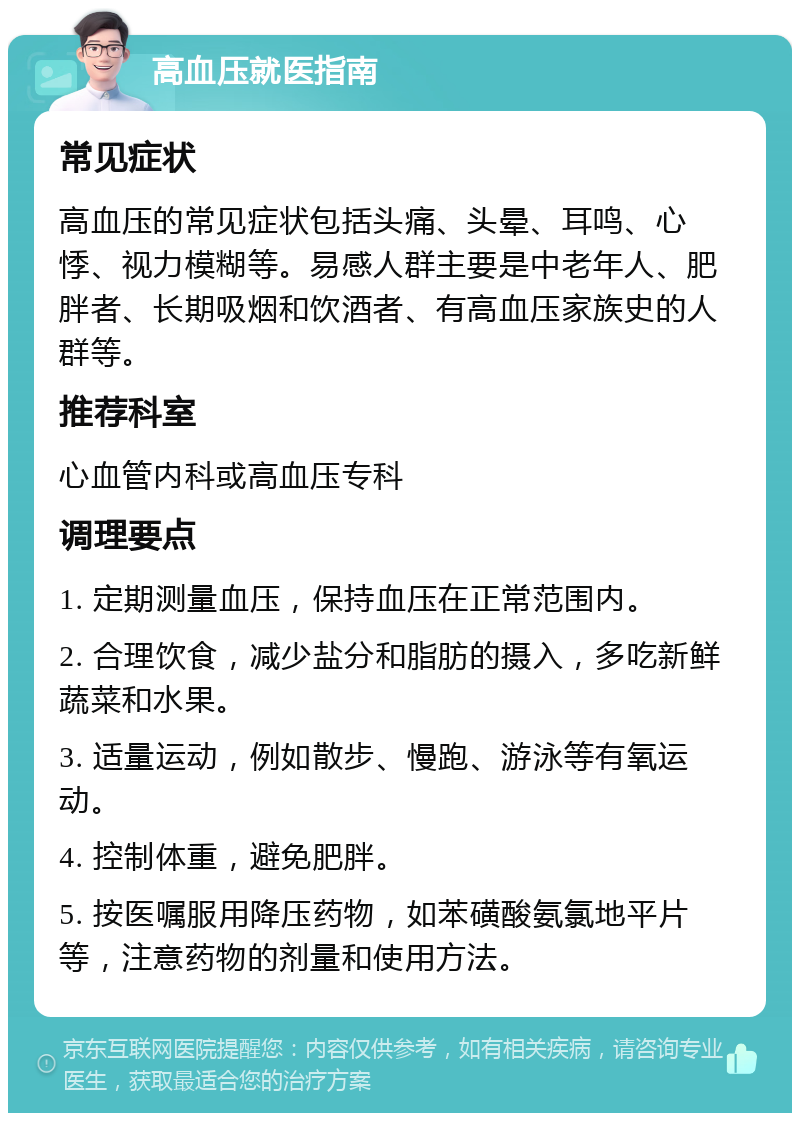 高血压就医指南 常见症状 高血压的常见症状包括头痛、头晕、耳鸣、心悸、视力模糊等。易感人群主要是中老年人、肥胖者、长期吸烟和饮酒者、有高血压家族史的人群等。 推荐科室 心血管内科或高血压专科 调理要点 1. 定期测量血压，保持血压在正常范围内。 2. 合理饮食，减少盐分和脂肪的摄入，多吃新鲜蔬菜和水果。 3. 适量运动，例如散步、慢跑、游泳等有氧运动。 4. 控制体重，避免肥胖。 5. 按医嘱服用降压药物，如苯磺酸氨氯地平片等，注意药物的剂量和使用方法。