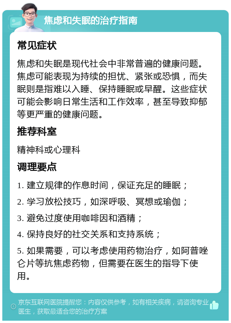 焦虑和失眠的治疗指南 常见症状 焦虑和失眠是现代社会中非常普遍的健康问题。焦虑可能表现为持续的担忧、紧张或恐惧，而失眠则是指难以入睡、保持睡眠或早醒。这些症状可能会影响日常生活和工作效率，甚至导致抑郁等更严重的健康问题。 推荐科室 精神科或心理科 调理要点 1. 建立规律的作息时间，保证充足的睡眠； 2. 学习放松技巧，如深呼吸、冥想或瑜伽； 3. 避免过度使用咖啡因和酒精； 4. 保持良好的社交关系和支持系统； 5. 如果需要，可以考虑使用药物治疗，如阿普唑仑片等抗焦虑药物，但需要在医生的指导下使用。