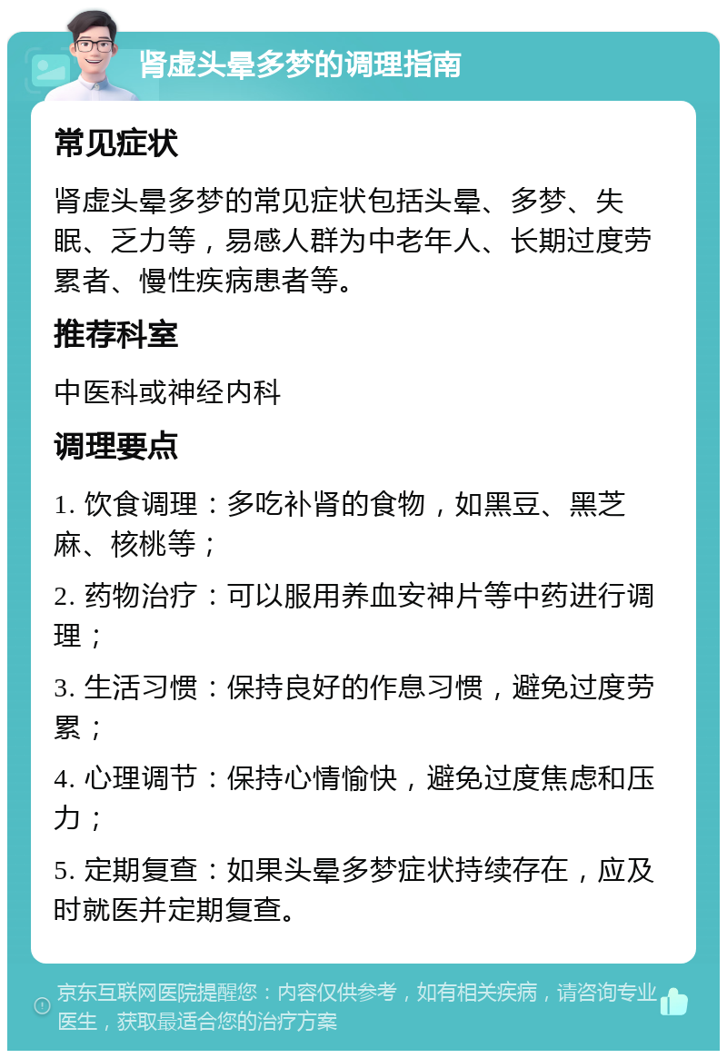 肾虚头晕多梦的调理指南 常见症状 肾虚头晕多梦的常见症状包括头晕、多梦、失眠、乏力等，易感人群为中老年人、长期过度劳累者、慢性疾病患者等。 推荐科室 中医科或神经内科 调理要点 1. 饮食调理：多吃补肾的食物，如黑豆、黑芝麻、核桃等； 2. 药物治疗：可以服用养血安神片等中药进行调理； 3. 生活习惯：保持良好的作息习惯，避免过度劳累； 4. 心理调节：保持心情愉快，避免过度焦虑和压力； 5. 定期复查：如果头晕多梦症状持续存在，应及时就医并定期复查。