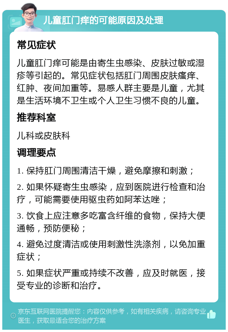 儿童肛门痒的可能原因及处理 常见症状 儿童肛门痒可能是由寄生虫感染、皮肤过敏或湿疹等引起的。常见症状包括肛门周围皮肤瘙痒、红肿、夜间加重等。易感人群主要是儿童，尤其是生活环境不卫生或个人卫生习惯不良的儿童。 推荐科室 儿科或皮肤科 调理要点 1. 保持肛门周围清洁干燥，避免摩擦和刺激； 2. 如果怀疑寄生虫感染，应到医院进行检查和治疗，可能需要使用驱虫药如阿苯达唑； 3. 饮食上应注意多吃富含纤维的食物，保持大便通畅，预防便秘； 4. 避免过度清洁或使用刺激性洗涤剂，以免加重症状； 5. 如果症状严重或持续不改善，应及时就医，接受专业的诊断和治疗。