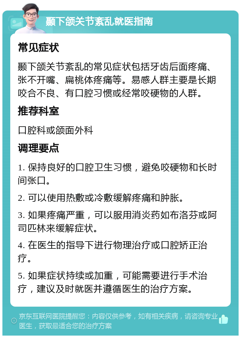 颞下颌关节紊乱就医指南 常见症状 颞下颌关节紊乱的常见症状包括牙齿后面疼痛、张不开嘴、扁桃体疼痛等。易感人群主要是长期咬合不良、有口腔习惯或经常咬硬物的人群。 推荐科室 口腔科或颌面外科 调理要点 1. 保持良好的口腔卫生习惯，避免咬硬物和长时间张口。 2. 可以使用热敷或冷敷缓解疼痛和肿胀。 3. 如果疼痛严重，可以服用消炎药如布洛芬或阿司匹林来缓解症状。 4. 在医生的指导下进行物理治疗或口腔矫正治疗。 5. 如果症状持续或加重，可能需要进行手术治疗，建议及时就医并遵循医生的治疗方案。