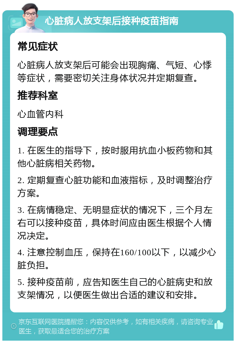 心脏病人放支架后接种疫苗指南 常见症状 心脏病人放支架后可能会出现胸痛、气短、心悸等症状，需要密切关注身体状况并定期复查。 推荐科室 心血管内科 调理要点 1. 在医生的指导下，按时服用抗血小板药物和其他心脏病相关药物。 2. 定期复查心脏功能和血液指标，及时调整治疗方案。 3. 在病情稳定、无明显症状的情况下，三个月左右可以接种疫苗，具体时间应由医生根据个人情况决定。 4. 注意控制血压，保持在160/100以下，以减少心脏负担。 5. 接种疫苗前，应告知医生自己的心脏病史和放支架情况，以便医生做出合适的建议和安排。