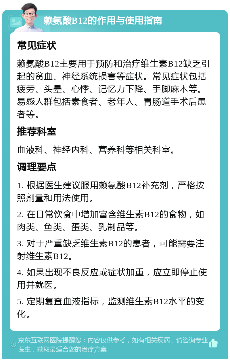 赖氨酸B12的作用与使用指南 常见症状 赖氨酸B12主要用于预防和治疗维生素B12缺乏引起的贫血、神经系统损害等症状。常见症状包括疲劳、头晕、心悸、记忆力下降、手脚麻木等。易感人群包括素食者、老年人、胃肠道手术后患者等。 推荐科室 血液科、神经内科、营养科等相关科室。 调理要点 1. 根据医生建议服用赖氨酸B12补充剂，严格按照剂量和用法使用。 2. 在日常饮食中增加富含维生素B12的食物，如肉类、鱼类、蛋类、乳制品等。 3. 对于严重缺乏维生素B12的患者，可能需要注射维生素B12。 4. 如果出现不良反应或症状加重，应立即停止使用并就医。 5. 定期复查血液指标，监测维生素B12水平的变化。