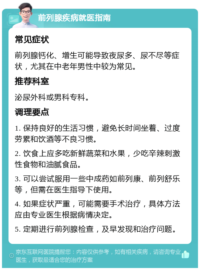 前列腺疾病就医指南 常见症状 前列腺钙化、增生可能导致夜尿多、尿不尽等症状，尤其在中老年男性中较为常见。 推荐科室 泌尿外科或男科专科。 调理要点 1. 保持良好的生活习惯，避免长时间坐着、过度劳累和饮酒等不良习惯。 2. 饮食上应多吃新鲜蔬菜和水果，少吃辛辣刺激性食物和油腻食品。 3. 可以尝试服用一些中成药如前列康、前列舒乐等，但需在医生指导下使用。 4. 如果症状严重，可能需要手术治疗，具体方法应由专业医生根据病情决定。 5. 定期进行前列腺检查，及早发现和治疗问题。