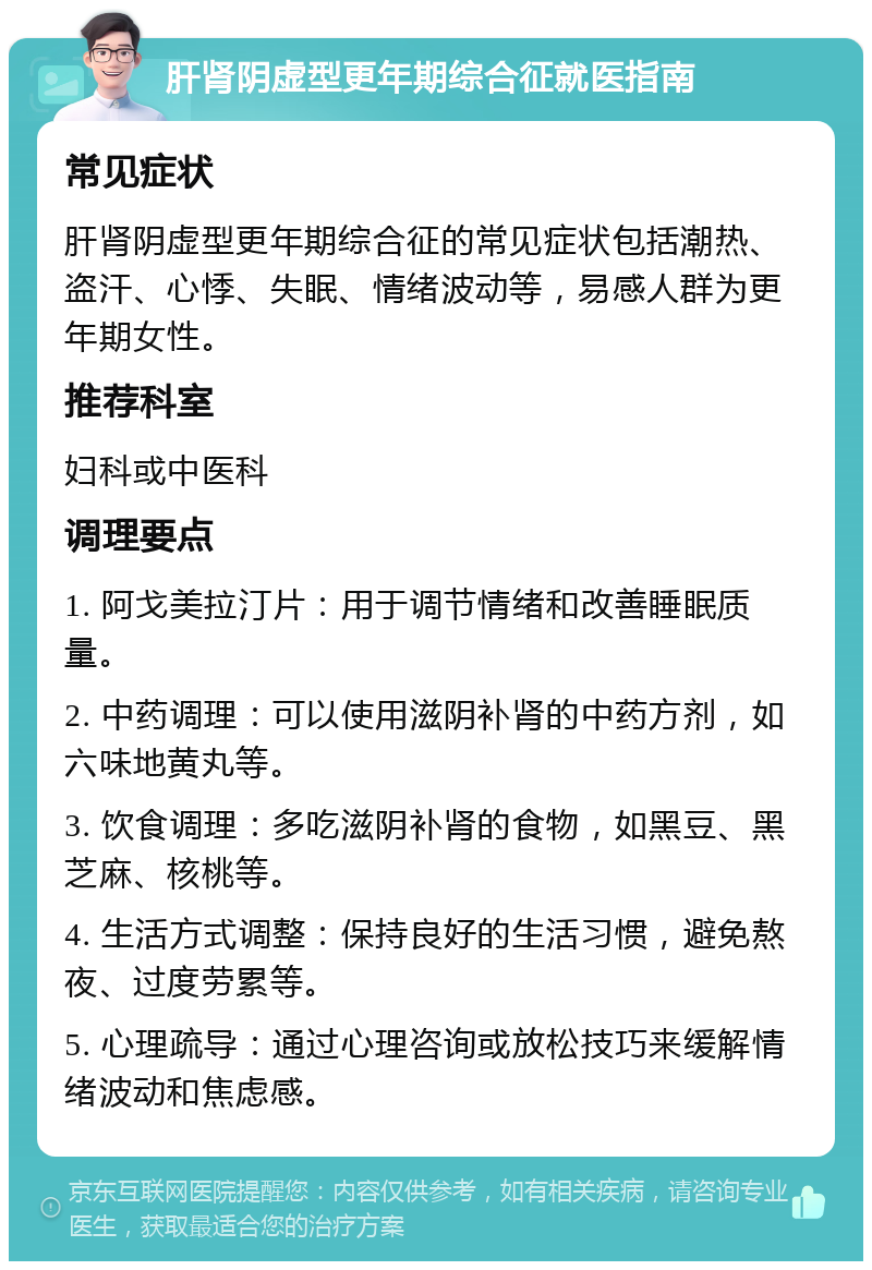 肝肾阴虚型更年期综合征就医指南 常见症状 肝肾阴虚型更年期综合征的常见症状包括潮热、盗汗、心悸、失眠、情绪波动等，易感人群为更年期女性。 推荐科室 妇科或中医科 调理要点 1. 阿戈美拉汀片：用于调节情绪和改善睡眠质量。 2. 中药调理：可以使用滋阴补肾的中药方剂，如六味地黄丸等。 3. 饮食调理：多吃滋阴补肾的食物，如黑豆、黑芝麻、核桃等。 4. 生活方式调整：保持良好的生活习惯，避免熬夜、过度劳累等。 5. 心理疏导：通过心理咨询或放松技巧来缓解情绪波动和焦虑感。