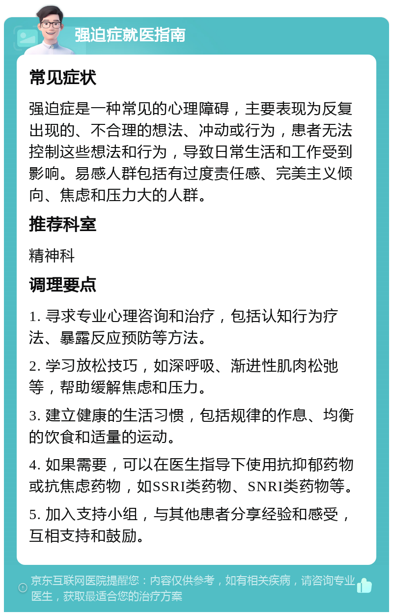 强迫症就医指南 常见症状 强迫症是一种常见的心理障碍，主要表现为反复出现的、不合理的想法、冲动或行为，患者无法控制这些想法和行为，导致日常生活和工作受到影响。易感人群包括有过度责任感、完美主义倾向、焦虑和压力大的人群。 推荐科室 精神科 调理要点 1. 寻求专业心理咨询和治疗，包括认知行为疗法、暴露反应预防等方法。 2. 学习放松技巧，如深呼吸、渐进性肌肉松弛等，帮助缓解焦虑和压力。 3. 建立健康的生活习惯，包括规律的作息、均衡的饮食和适量的运动。 4. 如果需要，可以在医生指导下使用抗抑郁药物或抗焦虑药物，如SSRI类药物、SNRI类药物等。 5. 加入支持小组，与其他患者分享经验和感受，互相支持和鼓励。