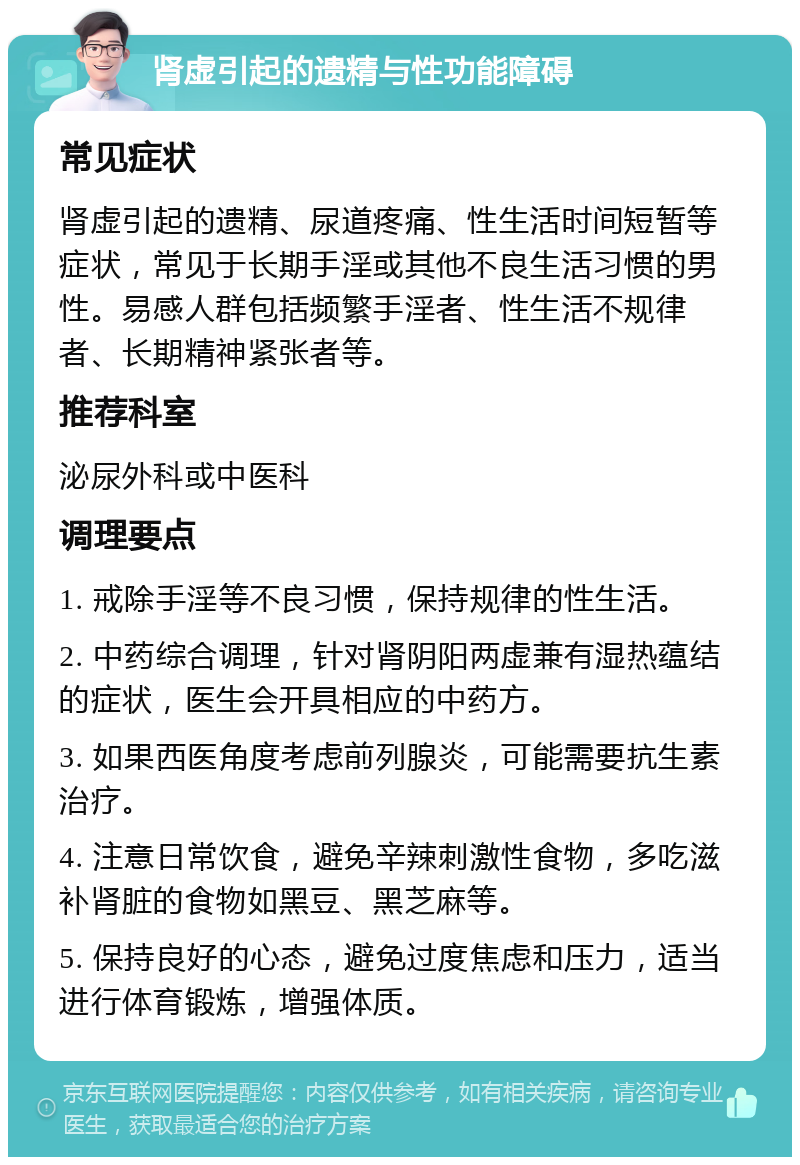 肾虚引起的遗精与性功能障碍 常见症状 肾虚引起的遗精、尿道疼痛、性生活时间短暂等症状，常见于长期手淫或其他不良生活习惯的男性。易感人群包括频繁手淫者、性生活不规律者、长期精神紧张者等。 推荐科室 泌尿外科或中医科 调理要点 1. 戒除手淫等不良习惯，保持规律的性生活。 2. 中药综合调理，针对肾阴阳两虚兼有湿热蕴结的症状，医生会开具相应的中药方。 3. 如果西医角度考虑前列腺炎，可能需要抗生素治疗。 4. 注意日常饮食，避免辛辣刺激性食物，多吃滋补肾脏的食物如黑豆、黑芝麻等。 5. 保持良好的心态，避免过度焦虑和压力，适当进行体育锻炼，增强体质。