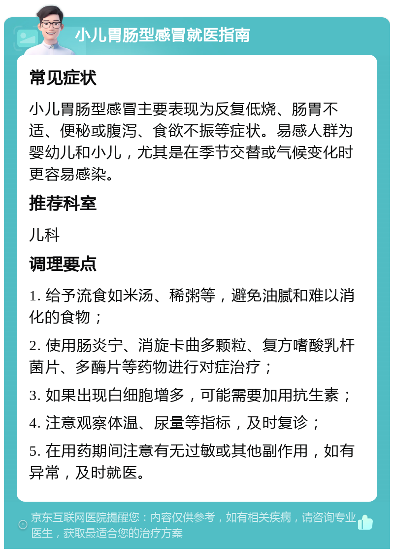 小儿胃肠型感冒就医指南 常见症状 小儿胃肠型感冒主要表现为反复低烧、肠胃不适、便秘或腹泻、食欲不振等症状。易感人群为婴幼儿和小儿，尤其是在季节交替或气候变化时更容易感染。 推荐科室 儿科 调理要点 1. 给予流食如米汤、稀粥等，避免油腻和难以消化的食物； 2. 使用肠炎宁、消旋卡曲多颗粒、复方嗜酸乳杆菌片、多酶片等药物进行对症治疗； 3. 如果出现白细胞增多，可能需要加用抗生素； 4. 注意观察体温、尿量等指标，及时复诊； 5. 在用药期间注意有无过敏或其他副作用，如有异常，及时就医。