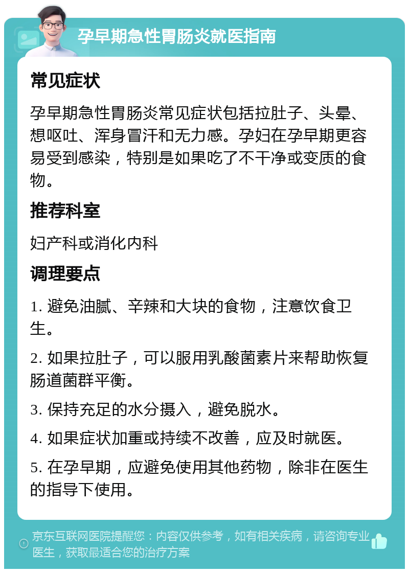 孕早期急性胃肠炎就医指南 常见症状 孕早期急性胃肠炎常见症状包括拉肚子、头晕、想呕吐、浑身冒汗和无力感。孕妇在孕早期更容易受到感染，特别是如果吃了不干净或变质的食物。 推荐科室 妇产科或消化内科 调理要点 1. 避免油腻、辛辣和大块的食物，注意饮食卫生。 2. 如果拉肚子，可以服用乳酸菌素片来帮助恢复肠道菌群平衡。 3. 保持充足的水分摄入，避免脱水。 4. 如果症状加重或持续不改善，应及时就医。 5. 在孕早期，应避免使用其他药物，除非在医生的指导下使用。