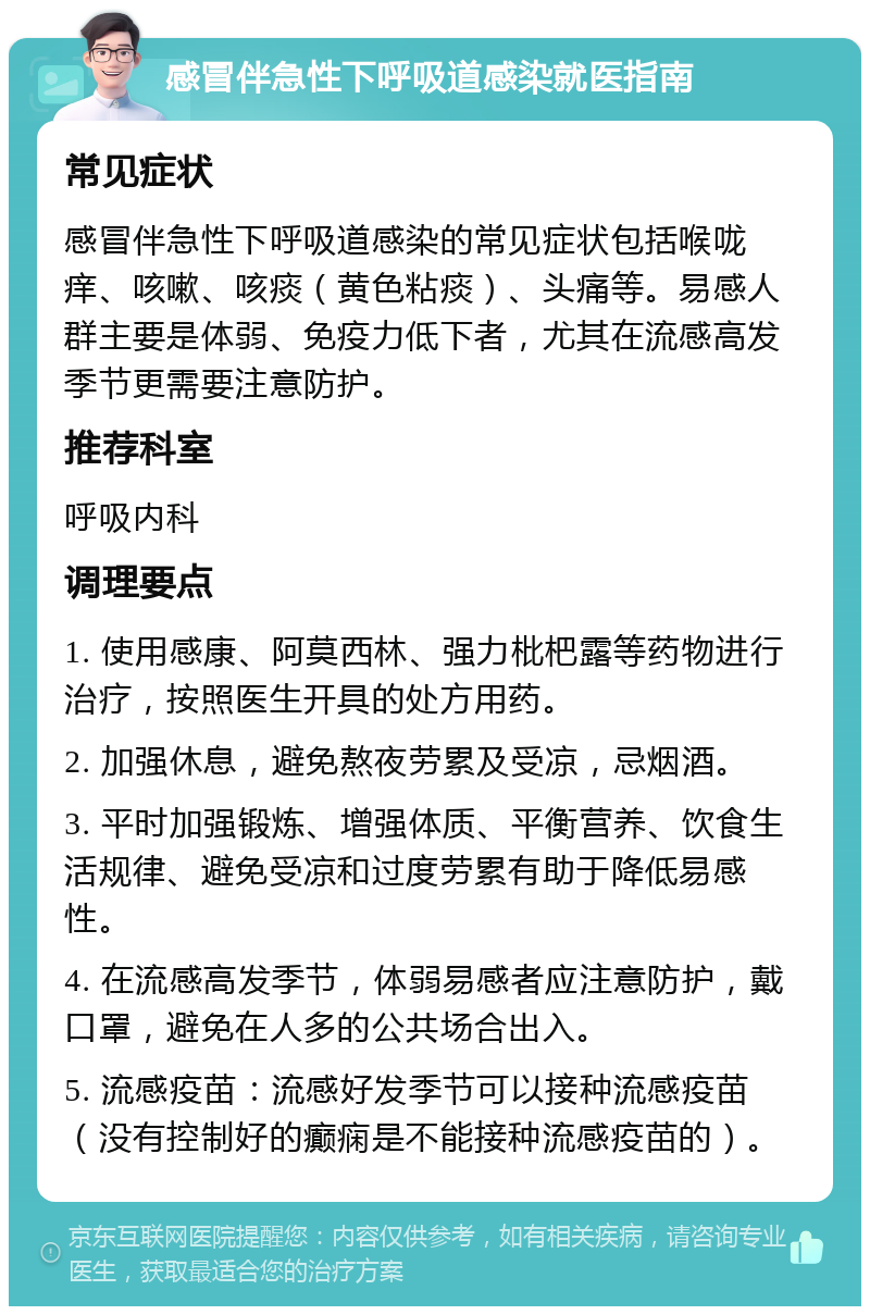 感冒伴急性下呼吸道感染就医指南 常见症状 感冒伴急性下呼吸道感染的常见症状包括喉咙痒、咳嗽、咳痰（黄色粘痰）、头痛等。易感人群主要是体弱、免疫力低下者，尤其在流感高发季节更需要注意防护。 推荐科室 呼吸内科 调理要点 1. 使用感康、阿莫西林、强力枇杷露等药物进行治疗，按照医生开具的处方用药。 2. 加强休息，避免熬夜劳累及受凉，忌烟酒。 3. 平时加强锻炼、增强体质、平衡营养、饮食生活规律、避免受凉和过度劳累有助于降低易感性。 4. 在流感高发季节，体弱易感者应注意防护，戴口罩，避免在人多的公共场合出入。 5. 流感疫苗：流感好发季节可以接种流感疫苗（没有控制好的癫痫是不能接种流感疫苗的）。