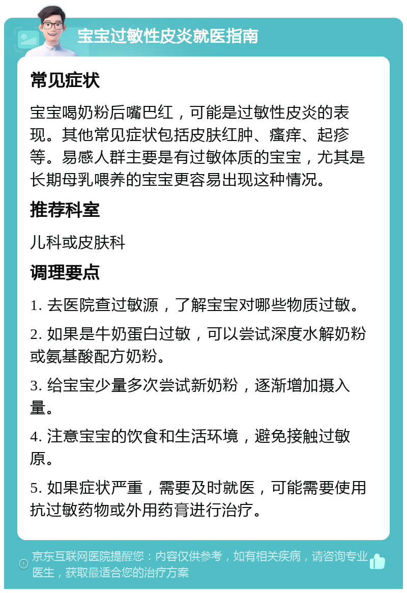 宝宝过敏性皮炎就医指南 常见症状 宝宝喝奶粉后嘴巴红，可能是过敏性皮炎的表现。其他常见症状包括皮肤红肿、瘙痒、起疹等。易感人群主要是有过敏体质的宝宝，尤其是长期母乳喂养的宝宝更容易出现这种情况。 推荐科室 儿科或皮肤科 调理要点 1. 去医院查过敏源，了解宝宝对哪些物质过敏。 2. 如果是牛奶蛋白过敏，可以尝试深度水解奶粉或氨基酸配方奶粉。 3. 给宝宝少量多次尝试新奶粉，逐渐增加摄入量。 4. 注意宝宝的饮食和生活环境，避免接触过敏原。 5. 如果症状严重，需要及时就医，可能需要使用抗过敏药物或外用药膏进行治疗。