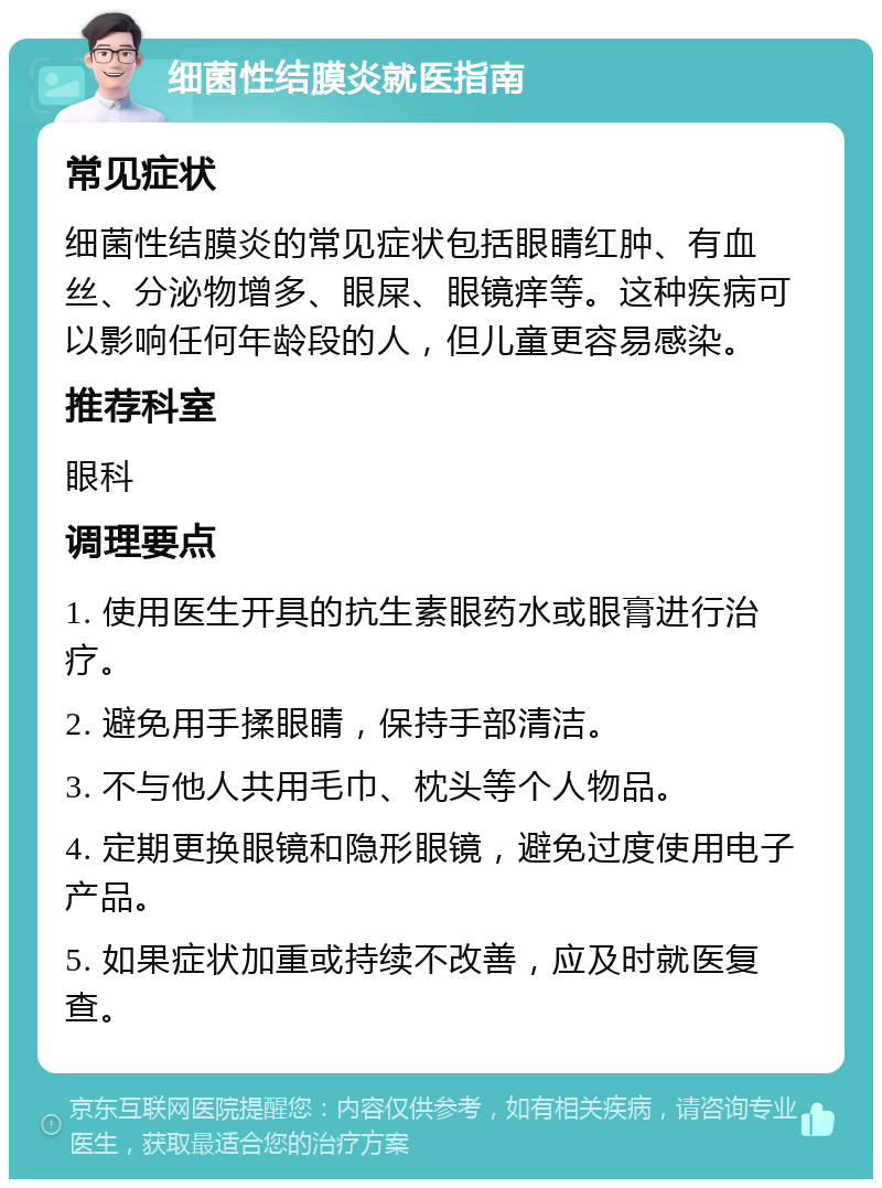 细菌性结膜炎就医指南 常见症状 细菌性结膜炎的常见症状包括眼睛红肿、有血丝、分泌物增多、眼屎、眼镜痒等。这种疾病可以影响任何年龄段的人，但儿童更容易感染。 推荐科室 眼科 调理要点 1. 使用医生开具的抗生素眼药水或眼膏进行治疗。 2. 避免用手揉眼睛，保持手部清洁。 3. 不与他人共用毛巾、枕头等个人物品。 4. 定期更换眼镜和隐形眼镜，避免过度使用电子产品。 5. 如果症状加重或持续不改善，应及时就医复查。