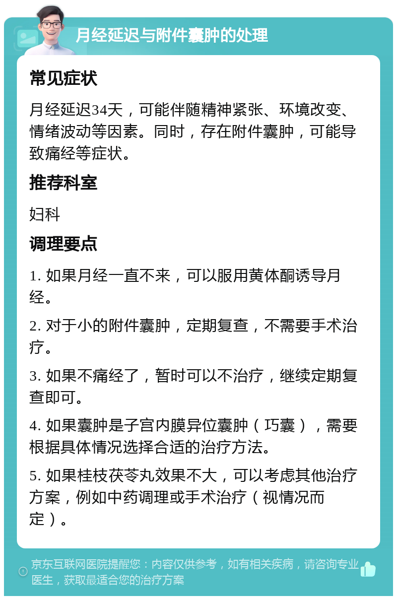 月经延迟与附件囊肿的处理 常见症状 月经延迟34天，可能伴随精神紧张、环境改变、情绪波动等因素。同时，存在附件囊肿，可能导致痛经等症状。 推荐科室 妇科 调理要点 1. 如果月经一直不来，可以服用黄体酮诱导月经。 2. 对于小的附件囊肿，定期复查，不需要手术治疗。 3. 如果不痛经了，暂时可以不治疗，继续定期复查即可。 4. 如果囊肿是子宫内膜异位囊肿（巧囊），需要根据具体情况选择合适的治疗方法。 5. 如果桂枝茯苓丸效果不大，可以考虑其他治疗方案，例如中药调理或手术治疗（视情况而定）。