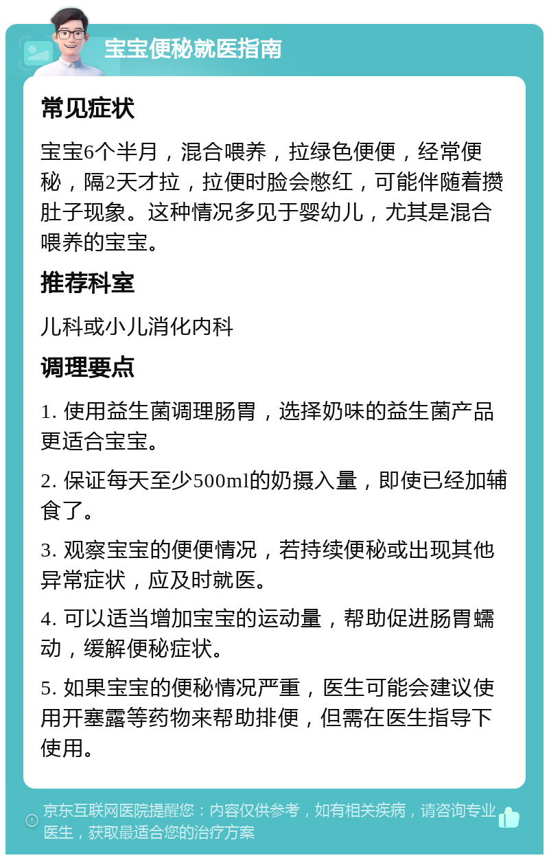 宝宝便秘就医指南 常见症状 宝宝6个半月，混合喂养，拉绿色便便，经常便秘，隔2天才拉，拉便时脸会憋红，可能伴随着攒肚子现象。这种情况多见于婴幼儿，尤其是混合喂养的宝宝。 推荐科室 儿科或小儿消化内科 调理要点 1. 使用益生菌调理肠胃，选择奶味的益生菌产品更适合宝宝。 2. 保证每天至少500ml的奶摄入量，即使已经加辅食了。 3. 观察宝宝的便便情况，若持续便秘或出现其他异常症状，应及时就医。 4. 可以适当增加宝宝的运动量，帮助促进肠胃蠕动，缓解便秘症状。 5. 如果宝宝的便秘情况严重，医生可能会建议使用开塞露等药物来帮助排便，但需在医生指导下使用。