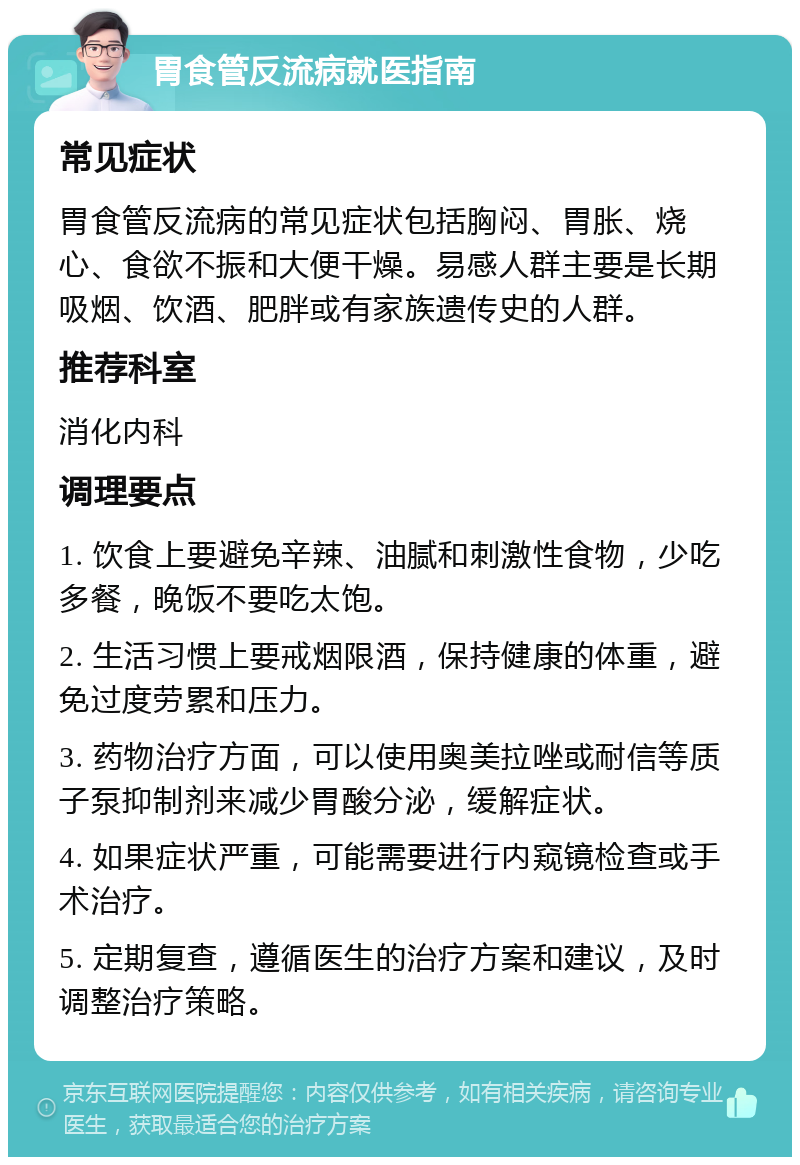 胃食管反流病就医指南 常见症状 胃食管反流病的常见症状包括胸闷、胃胀、烧心、食欲不振和大便干燥。易感人群主要是长期吸烟、饮酒、肥胖或有家族遗传史的人群。 推荐科室 消化内科 调理要点 1. 饮食上要避免辛辣、油腻和刺激性食物，少吃多餐，晚饭不要吃太饱。 2. 生活习惯上要戒烟限酒，保持健康的体重，避免过度劳累和压力。 3. 药物治疗方面，可以使用奥美拉唑或耐信等质子泵抑制剂来减少胃酸分泌，缓解症状。 4. 如果症状严重，可能需要进行内窥镜检查或手术治疗。 5. 定期复查，遵循医生的治疗方案和建议，及时调整治疗策略。