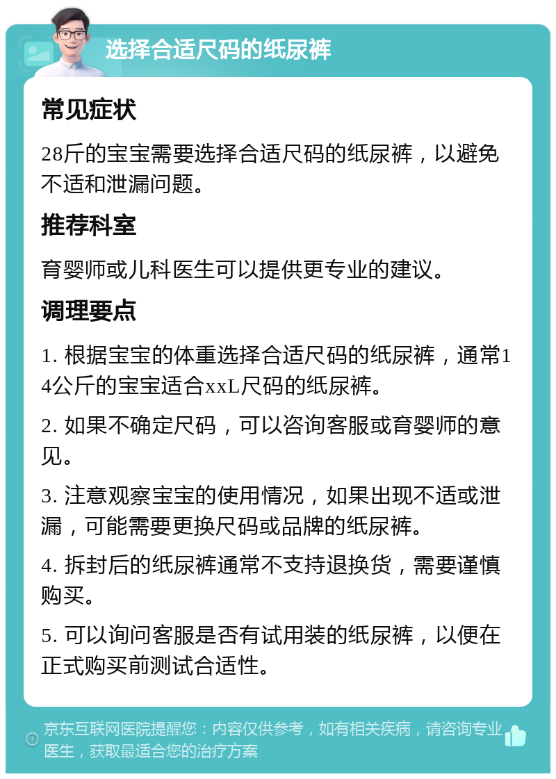 选择合适尺码的纸尿裤 常见症状 28斤的宝宝需要选择合适尺码的纸尿裤，以避免不适和泄漏问题。 推荐科室 育婴师或儿科医生可以提供更专业的建议。 调理要点 1. 根据宝宝的体重选择合适尺码的纸尿裤，通常14公斤的宝宝适合xxL尺码的纸尿裤。 2. 如果不确定尺码，可以咨询客服或育婴师的意见。 3. 注意观察宝宝的使用情况，如果出现不适或泄漏，可能需要更换尺码或品牌的纸尿裤。 4. 拆封后的纸尿裤通常不支持退换货，需要谨慎购买。 5. 可以询问客服是否有试用装的纸尿裤，以便在正式购买前测试合适性。