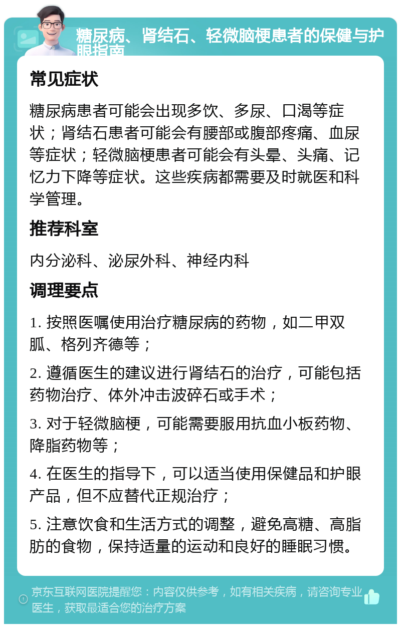 糖尿病、肾结石、轻微脑梗患者的保健与护眼指南 常见症状 糖尿病患者可能会出现多饮、多尿、口渴等症状；肾结石患者可能会有腰部或腹部疼痛、血尿等症状；轻微脑梗患者可能会有头晕、头痛、记忆力下降等症状。这些疾病都需要及时就医和科学管理。 推荐科室 内分泌科、泌尿外科、神经内科 调理要点 1. 按照医嘱使用治疗糖尿病的药物，如二甲双胍、格列齐德等； 2. 遵循医生的建议进行肾结石的治疗，可能包括药物治疗、体外冲击波碎石或手术； 3. 对于轻微脑梗，可能需要服用抗血小板药物、降脂药物等； 4. 在医生的指导下，可以适当使用保健品和护眼产品，但不应替代正规治疗； 5. 注意饮食和生活方式的调整，避免高糖、高脂肪的食物，保持适量的运动和良好的睡眠习惯。