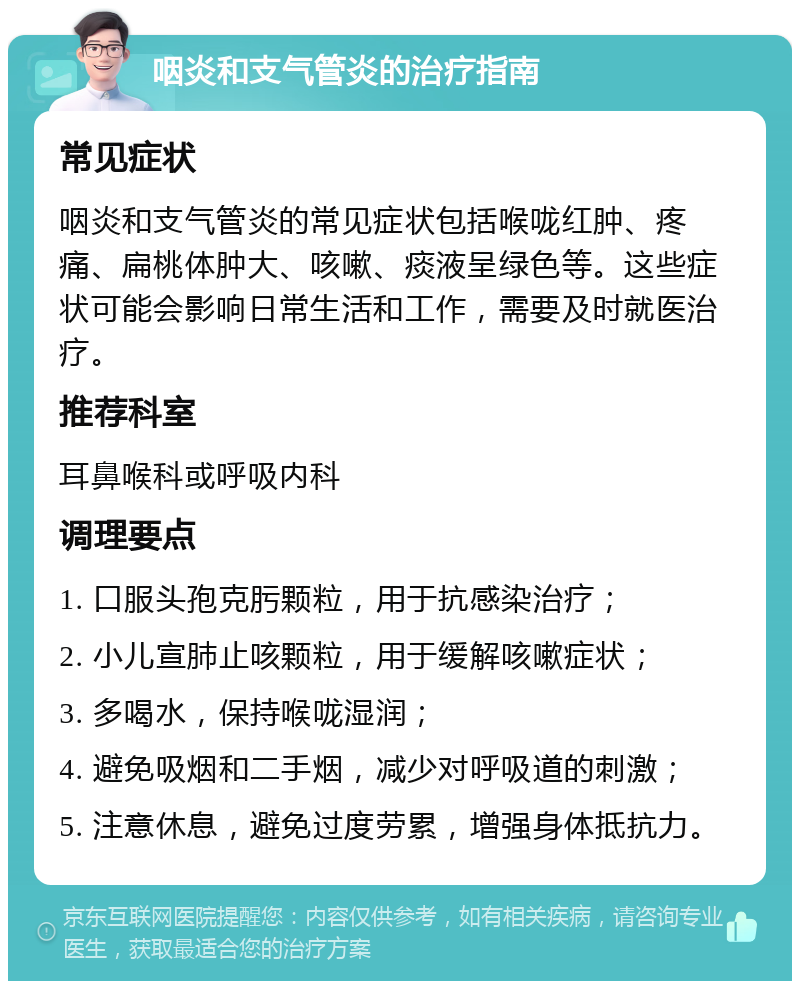 咽炎和支气管炎的治疗指南 常见症状 咽炎和支气管炎的常见症状包括喉咙红肿、疼痛、扁桃体肿大、咳嗽、痰液呈绿色等。这些症状可能会影响日常生活和工作，需要及时就医治疗。 推荐科室 耳鼻喉科或呼吸内科 调理要点 1. 口服头孢克肟颗粒，用于抗感染治疗； 2. 小儿宣肺止咳颗粒，用于缓解咳嗽症状； 3. 多喝水，保持喉咙湿润； 4. 避免吸烟和二手烟，减少对呼吸道的刺激； 5. 注意休息，避免过度劳累，增强身体抵抗力。