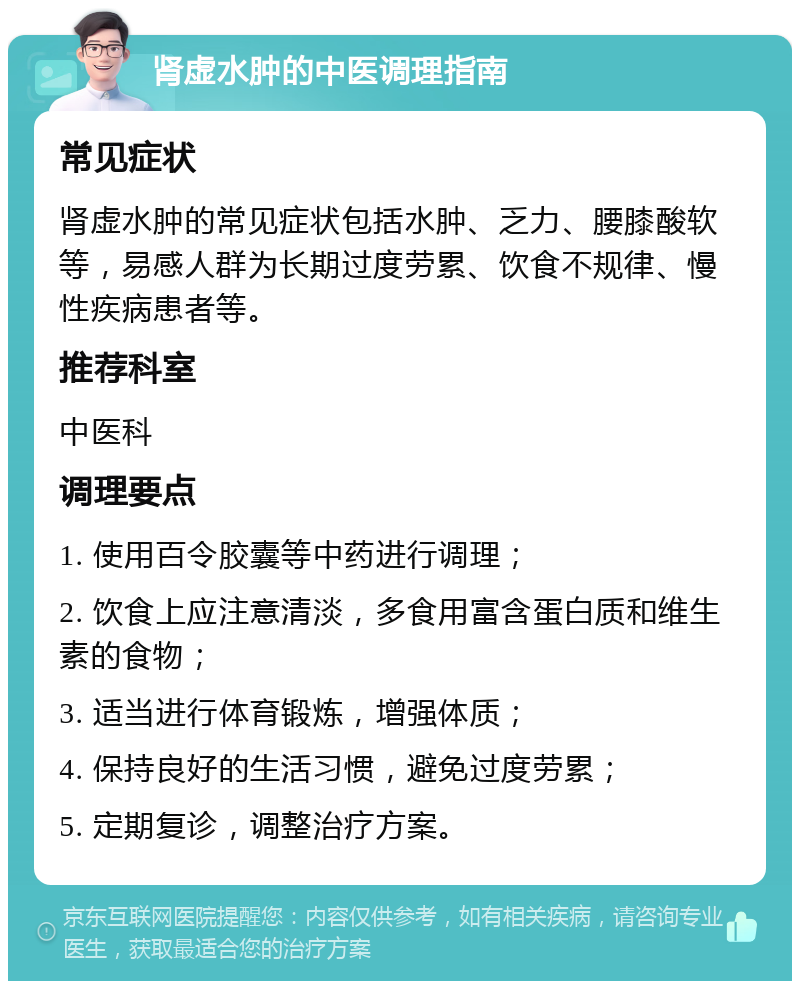 肾虚水肿的中医调理指南 常见症状 肾虚水肿的常见症状包括水肿、乏力、腰膝酸软等，易感人群为长期过度劳累、饮食不规律、慢性疾病患者等。 推荐科室 中医科 调理要点 1. 使用百令胶囊等中药进行调理； 2. 饮食上应注意清淡，多食用富含蛋白质和维生素的食物； 3. 适当进行体育锻炼，增强体质； 4. 保持良好的生活习惯，避免过度劳累； 5. 定期复诊，调整治疗方案。