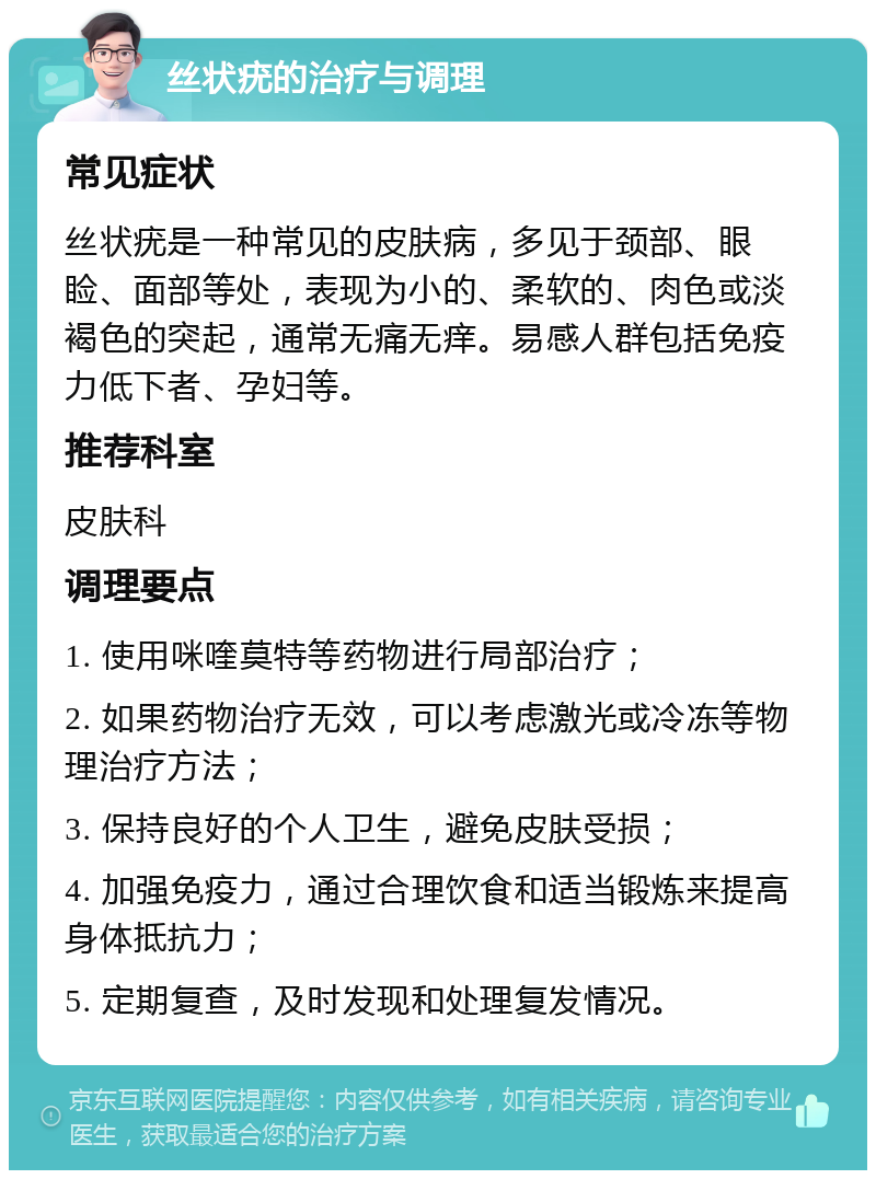 丝状疣的治疗与调理 常见症状 丝状疣是一种常见的皮肤病，多见于颈部、眼睑、面部等处，表现为小的、柔软的、肉色或淡褐色的突起，通常无痛无痒。易感人群包括免疫力低下者、孕妇等。 推荐科室 皮肤科 调理要点 1. 使用咪喹莫特等药物进行局部治疗； 2. 如果药物治疗无效，可以考虑激光或冷冻等物理治疗方法； 3. 保持良好的个人卫生，避免皮肤受损； 4. 加强免疫力，通过合理饮食和适当锻炼来提高身体抵抗力； 5. 定期复查，及时发现和处理复发情况。