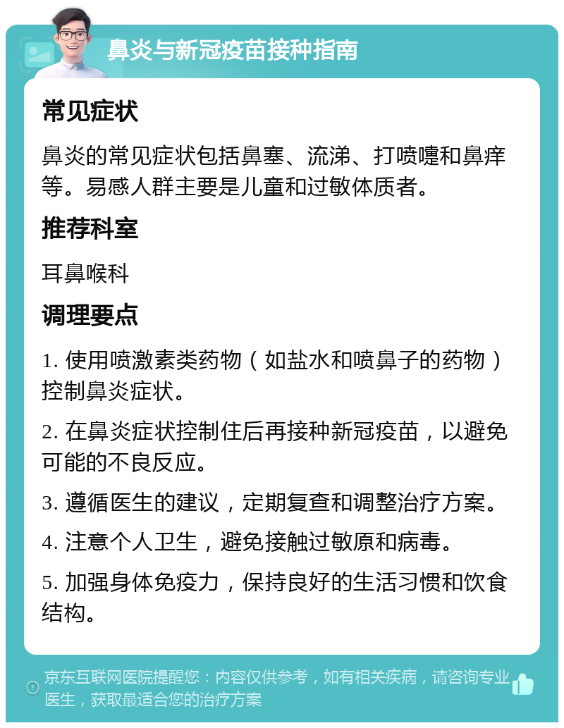 鼻炎与新冠疫苗接种指南 常见症状 鼻炎的常见症状包括鼻塞、流涕、打喷嚏和鼻痒等。易感人群主要是儿童和过敏体质者。 推荐科室 耳鼻喉科 调理要点 1. 使用喷激素类药物（如盐水和喷鼻子的药物）控制鼻炎症状。 2. 在鼻炎症状控制住后再接种新冠疫苗，以避免可能的不良反应。 3. 遵循医生的建议，定期复查和调整治疗方案。 4. 注意个人卫生，避免接触过敏原和病毒。 5. 加强身体免疫力，保持良好的生活习惯和饮食结构。