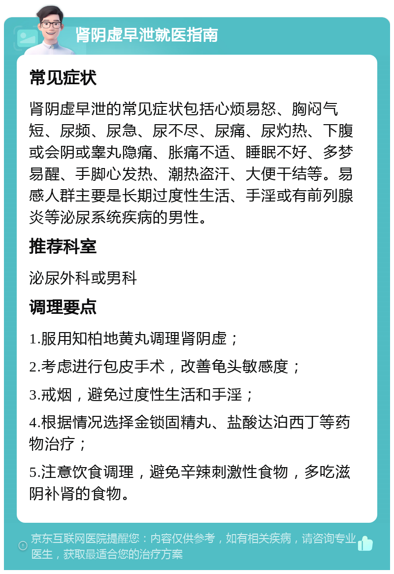 肾阴虚早泄就医指南 常见症状 肾阴虚早泄的常见症状包括心烦易怒、胸闷气短、尿频、尿急、尿不尽、尿痛、尿灼热、下腹或会阴或睾丸隐痛、胀痛不适、睡眠不好、多梦易醒、手脚心发热、潮热盗汗、大便干结等。易感人群主要是长期过度性生活、手淫或有前列腺炎等泌尿系统疾病的男性。 推荐科室 泌尿外科或男科 调理要点 1.服用知柏地黄丸调理肾阴虚； 2.考虑进行包皮手术，改善龟头敏感度； 3.戒烟，避免过度性生活和手淫； 4.根据情况选择金锁固精丸、盐酸达泊西丁等药物治疗； 5.注意饮食调理，避免辛辣刺激性食物，多吃滋阴补肾的食物。