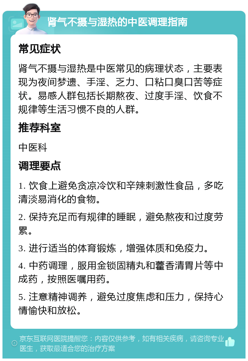 肾气不摄与湿热的中医调理指南 常见症状 肾气不摄与湿热是中医常见的病理状态，主要表现为夜间梦遗、手淫、乏力、口粘口臭口苦等症状。易感人群包括长期熬夜、过度手淫、饮食不规律等生活习惯不良的人群。 推荐科室 中医科 调理要点 1. 饮食上避免贪凉冷饮和辛辣刺激性食品，多吃清淡易消化的食物。 2. 保持充足而有规律的睡眠，避免熬夜和过度劳累。 3. 进行适当的体育锻炼，增强体质和免疫力。 4. 中药调理，服用金锁固精丸和藿香清胃片等中成药，按照医嘱用药。 5. 注意精神调养，避免过度焦虑和压力，保持心情愉快和放松。